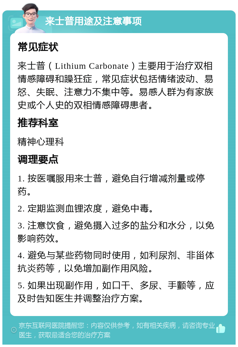 来士普用途及注意事项 常见症状 来士普（Lithium Carbonate）主要用于治疗双相情感障碍和躁狂症，常见症状包括情绪波动、易怒、失眠、注意力不集中等。易感人群为有家族史或个人史的双相情感障碍患者。 推荐科室 精神心理科 调理要点 1. 按医嘱服用来士普，避免自行增减剂量或停药。 2. 定期监测血锂浓度，避免中毒。 3. 注意饮食，避免摄入过多的盐分和水分，以免影响药效。 4. 避免与某些药物同时使用，如利尿剂、非甾体抗炎药等，以免增加副作用风险。 5. 如果出现副作用，如口干、多尿、手颤等，应及时告知医生并调整治疗方案。