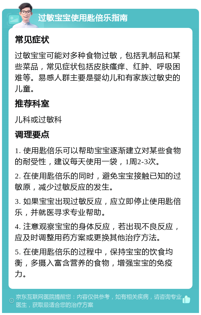 过敏宝宝使用匙倍乐指南 常见症状 过敏宝宝可能对多种食物过敏，包括乳制品和某些菜品，常见症状包括皮肤瘙痒、红肿、呼吸困难等。易感人群主要是婴幼儿和有家族过敏史的儿童。 推荐科室 儿科或过敏科 调理要点 1. 使用匙倍乐可以帮助宝宝逐渐建立对某些食物的耐受性，建议每天使用一袋，1周2-3次。 2. 在使用匙倍乐的同时，避免宝宝接触已知的过敏原，减少过敏反应的发生。 3. 如果宝宝出现过敏反应，应立即停止使用匙倍乐，并就医寻求专业帮助。 4. 注意观察宝宝的身体反应，若出现不良反应，应及时调整用药方案或更换其他治疗方法。 5. 在使用匙倍乐的过程中，保持宝宝的饮食均衡，多摄入富含营养的食物，增强宝宝的免疫力。