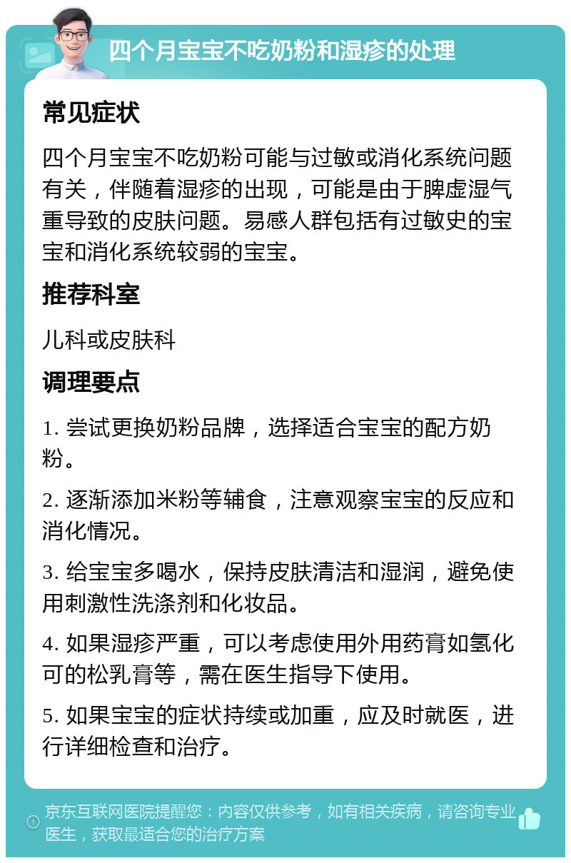 四个月宝宝不吃奶粉和湿疹的处理 常见症状 四个月宝宝不吃奶粉可能与过敏或消化系统问题有关，伴随着湿疹的出现，可能是由于脾虚湿气重导致的皮肤问题。易感人群包括有过敏史的宝宝和消化系统较弱的宝宝。 推荐科室 儿科或皮肤科 调理要点 1. 尝试更换奶粉品牌，选择适合宝宝的配方奶粉。 2. 逐渐添加米粉等辅食，注意观察宝宝的反应和消化情况。 3. 给宝宝多喝水，保持皮肤清洁和湿润，避免使用刺激性洗涤剂和化妆品。 4. 如果湿疹严重，可以考虑使用外用药膏如氢化可的松乳膏等，需在医生指导下使用。 5. 如果宝宝的症状持续或加重，应及时就医，进行详细检查和治疗。