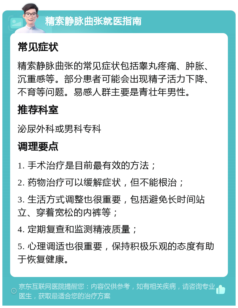 精索静脉曲张就医指南 常见症状 精索静脉曲张的常见症状包括睾丸疼痛、肿胀、沉重感等。部分患者可能会出现精子活力下降、不育等问题。易感人群主要是青壮年男性。 推荐科室 泌尿外科或男科专科 调理要点 1. 手术治疗是目前最有效的方法； 2. 药物治疗可以缓解症状，但不能根治； 3. 生活方式调整也很重要，包括避免长时间站立、穿着宽松的内裤等； 4. 定期复查和监测精液质量； 5. 心理调适也很重要，保持积极乐观的态度有助于恢复健康。