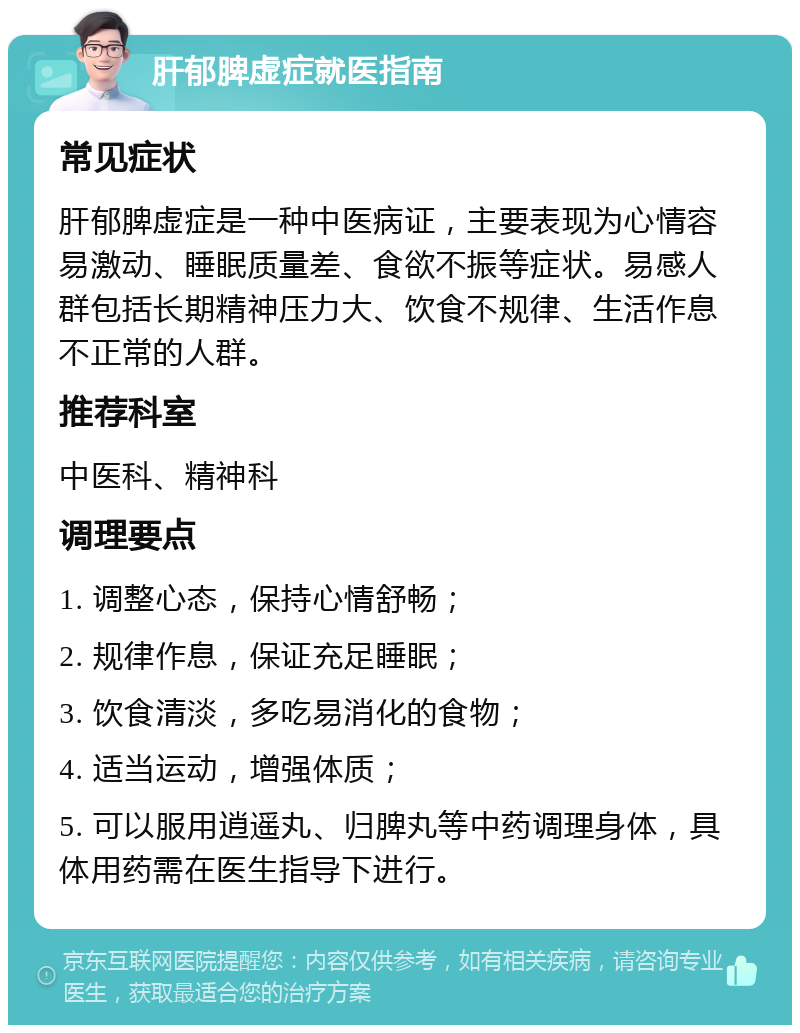 肝郁脾虚症就医指南 常见症状 肝郁脾虚症是一种中医病证，主要表现为心情容易激动、睡眠质量差、食欲不振等症状。易感人群包括长期精神压力大、饮食不规律、生活作息不正常的人群。 推荐科室 中医科、精神科 调理要点 1. 调整心态，保持心情舒畅； 2. 规律作息，保证充足睡眠； 3. 饮食清淡，多吃易消化的食物； 4. 适当运动，增强体质； 5. 可以服用逍遥丸、归脾丸等中药调理身体，具体用药需在医生指导下进行。