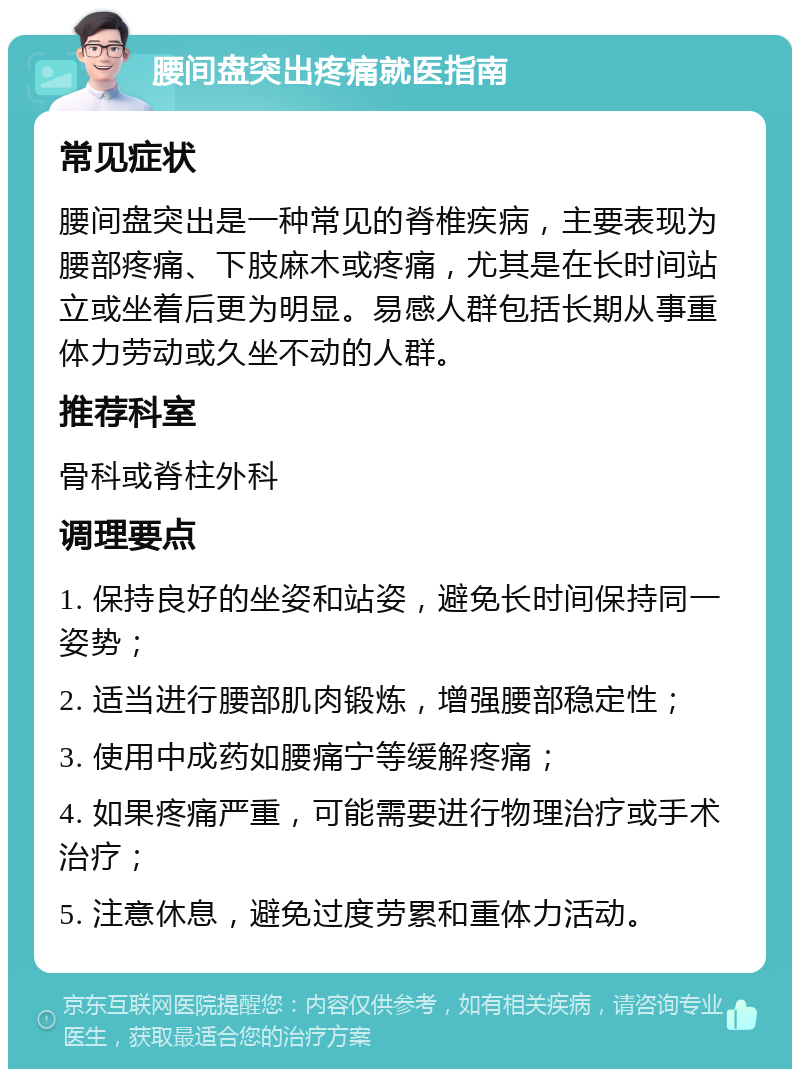 腰间盘突出疼痛就医指南 常见症状 腰间盘突出是一种常见的脊椎疾病，主要表现为腰部疼痛、下肢麻木或疼痛，尤其是在长时间站立或坐着后更为明显。易感人群包括长期从事重体力劳动或久坐不动的人群。 推荐科室 骨科或脊柱外科 调理要点 1. 保持良好的坐姿和站姿，避免长时间保持同一姿势； 2. 适当进行腰部肌肉锻炼，增强腰部稳定性； 3. 使用中成药如腰痛宁等缓解疼痛； 4. 如果疼痛严重，可能需要进行物理治疗或手术治疗； 5. 注意休息，避免过度劳累和重体力活动。