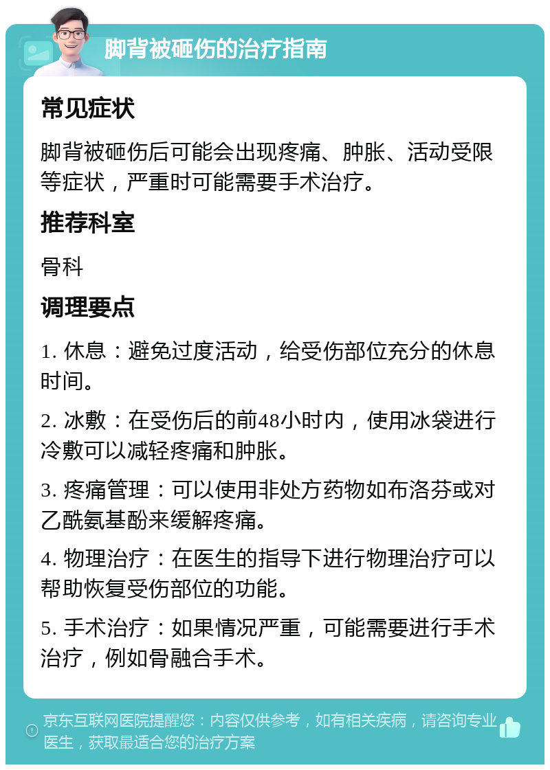 脚背被砸伤的治疗指南 常见症状 脚背被砸伤后可能会出现疼痛、肿胀、活动受限等症状，严重时可能需要手术治疗。 推荐科室 骨科 调理要点 1. 休息：避免过度活动，给受伤部位充分的休息时间。 2. 冰敷：在受伤后的前48小时内，使用冰袋进行冷敷可以减轻疼痛和肿胀。 3. 疼痛管理：可以使用非处方药物如布洛芬或对乙酰氨基酚来缓解疼痛。 4. 物理治疗：在医生的指导下进行物理治疗可以帮助恢复受伤部位的功能。 5. 手术治疗：如果情况严重，可能需要进行手术治疗，例如骨融合手术。