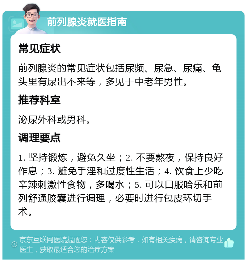 前列腺炎就医指南 常见症状 前列腺炎的常见症状包括尿频、尿急、尿痛、龟头里有尿出不来等，多见于中老年男性。 推荐科室 泌尿外科或男科。 调理要点 1. 坚持锻炼，避免久坐；2. 不要熬夜，保持良好作息；3. 避免手淫和过度性生活；4. 饮食上少吃辛辣刺激性食物，多喝水；5. 可以口服哈乐和前列舒通胶囊进行调理，必要时进行包皮环切手术。