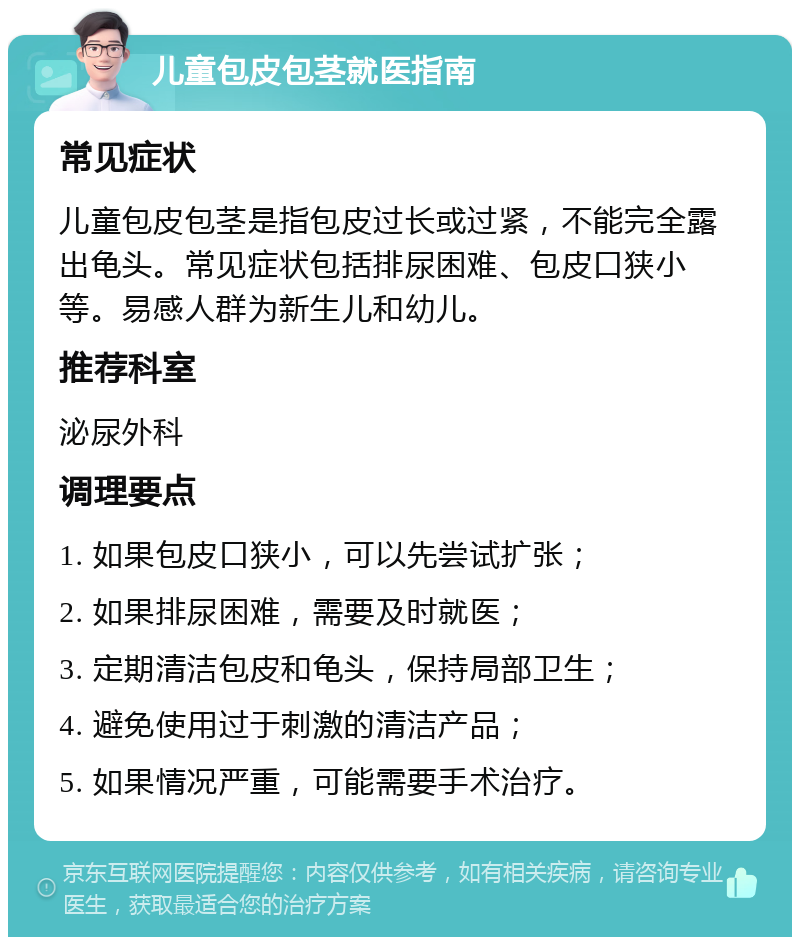 儿童包皮包茎就医指南 常见症状 儿童包皮包茎是指包皮过长或过紧，不能完全露出龟头。常见症状包括排尿困难、包皮口狭小等。易感人群为新生儿和幼儿。 推荐科室 泌尿外科 调理要点 1. 如果包皮口狭小，可以先尝试扩张； 2. 如果排尿困难，需要及时就医； 3. 定期清洁包皮和龟头，保持局部卫生； 4. 避免使用过于刺激的清洁产品； 5. 如果情况严重，可能需要手术治疗。