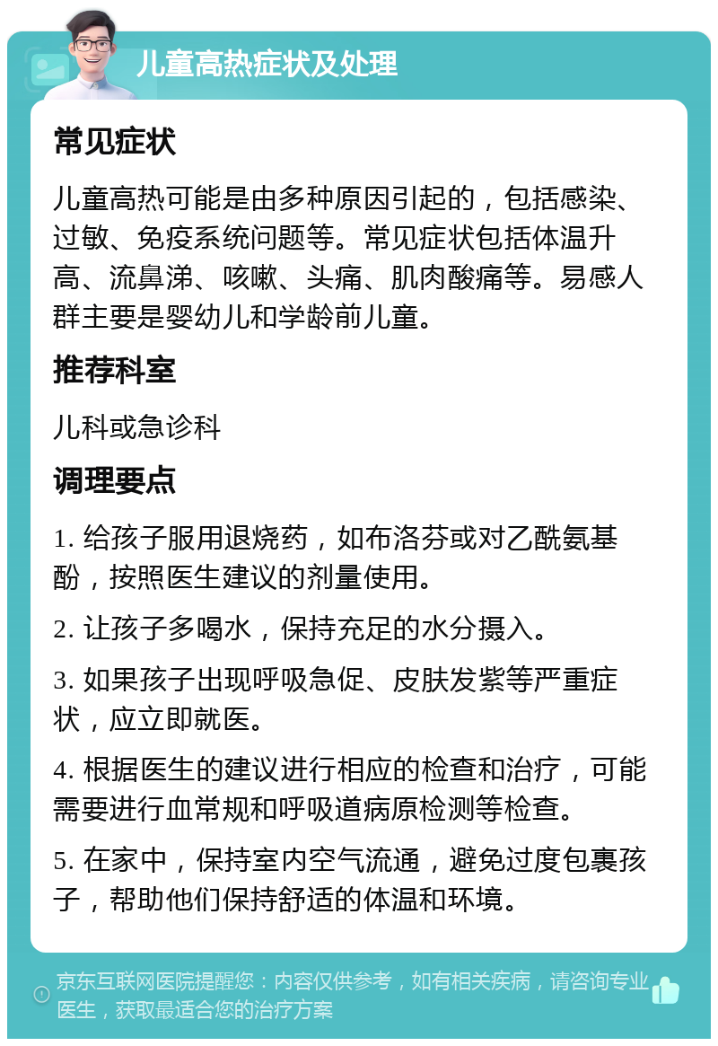 儿童高热症状及处理 常见症状 儿童高热可能是由多种原因引起的，包括感染、过敏、免疫系统问题等。常见症状包括体温升高、流鼻涕、咳嗽、头痛、肌肉酸痛等。易感人群主要是婴幼儿和学龄前儿童。 推荐科室 儿科或急诊科 调理要点 1. 给孩子服用退烧药，如布洛芬或对乙酰氨基酚，按照医生建议的剂量使用。 2. 让孩子多喝水，保持充足的水分摄入。 3. 如果孩子出现呼吸急促、皮肤发紫等严重症状，应立即就医。 4. 根据医生的建议进行相应的检查和治疗，可能需要进行血常规和呼吸道病原检测等检查。 5. 在家中，保持室内空气流通，避免过度包裹孩子，帮助他们保持舒适的体温和环境。