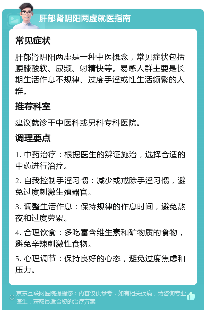 肝郁肾阴阳两虚就医指南 常见症状 肝郁肾阴阳两虚是一种中医概念，常见症状包括腰膝酸软、尿频、射精快等。易感人群主要是长期生活作息不规律、过度手淫或性生活频繁的人群。 推荐科室 建议就诊于中医科或男科专科医院。 调理要点 1. 中药治疗：根据医生的辨证施治，选择合适的中药进行治疗。 2. 自我控制手淫习惯：减少或戒除手淫习惯，避免过度刺激生殖器官。 3. 调整生活作息：保持规律的作息时间，避免熬夜和过度劳累。 4. 合理饮食：多吃富含维生素和矿物质的食物，避免辛辣刺激性食物。 5. 心理调节：保持良好的心态，避免过度焦虑和压力。