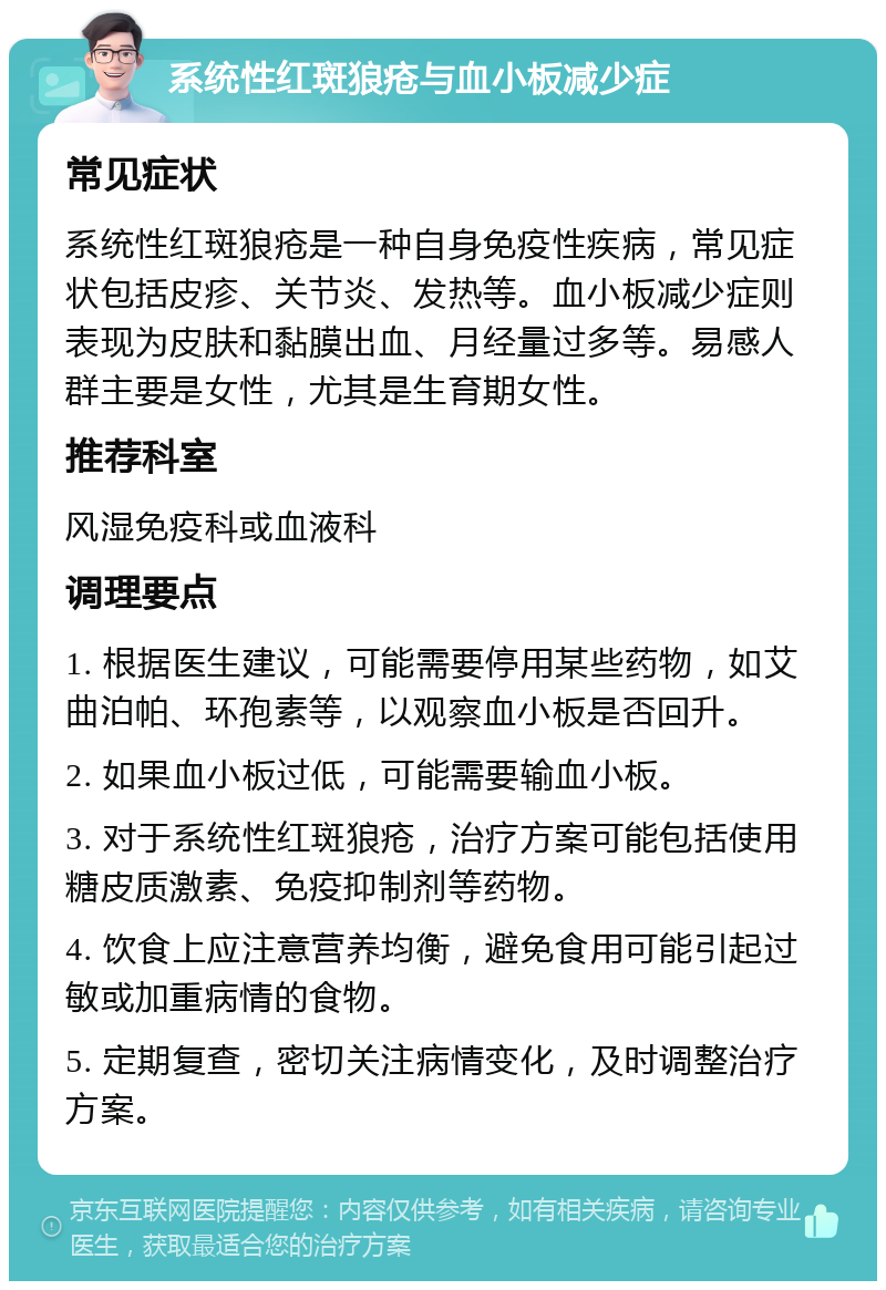 系统性红斑狼疮与血小板减少症 常见症状 系统性红斑狼疮是一种自身免疫性疾病，常见症状包括皮疹、关节炎、发热等。血小板减少症则表现为皮肤和黏膜出血、月经量过多等。易感人群主要是女性，尤其是生育期女性。 推荐科室 风湿免疫科或血液科 调理要点 1. 根据医生建议，可能需要停用某些药物，如艾曲泊帕、环孢素等，以观察血小板是否回升。 2. 如果血小板过低，可能需要输血小板。 3. 对于系统性红斑狼疮，治疗方案可能包括使用糖皮质激素、免疫抑制剂等药物。 4. 饮食上应注意营养均衡，避免食用可能引起过敏或加重病情的食物。 5. 定期复查，密切关注病情变化，及时调整治疗方案。