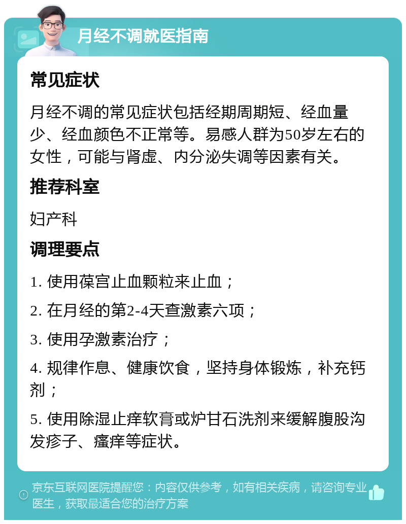 月经不调就医指南 常见症状 月经不调的常见症状包括经期周期短、经血量少、经血颜色不正常等。易感人群为50岁左右的女性，可能与肾虚、内分泌失调等因素有关。 推荐科室 妇产科 调理要点 1. 使用葆宫止血颗粒来止血； 2. 在月经的第2-4天查激素六项； 3. 使用孕激素治疗； 4. 规律作息、健康饮食，坚持身体锻炼，补充钙剂； 5. 使用除湿止痒软膏或炉甘石洗剂来缓解腹股沟发疹子、瘙痒等症状。