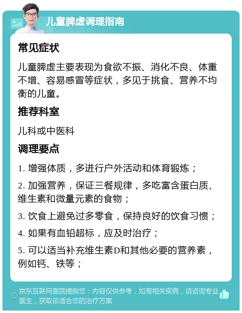 儿童脾虚调理指南 常见症状 儿童脾虚主要表现为食欲不振、消化不良、体重不增、容易感冒等症状，多见于挑食、营养不均衡的儿童。 推荐科室 儿科或中医科 调理要点 1. 增强体质，多进行户外活动和体育锻炼； 2. 加强营养，保证三餐规律，多吃富含蛋白质、维生素和微量元素的食物； 3. 饮食上避免过多零食，保持良好的饮食习惯； 4. 如果有血铅超标，应及时治疗； 5. 可以适当补充维生素D和其他必要的营养素，例如钙、铁等；