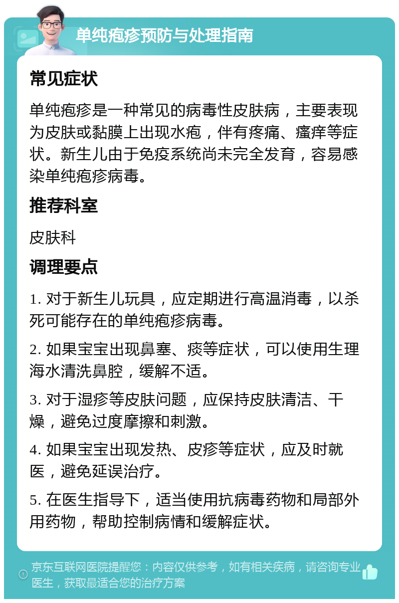 单纯疱疹预防与处理指南 常见症状 单纯疱疹是一种常见的病毒性皮肤病，主要表现为皮肤或黏膜上出现水疱，伴有疼痛、瘙痒等症状。新生儿由于免疫系统尚未完全发育，容易感染单纯疱疹病毒。 推荐科室 皮肤科 调理要点 1. 对于新生儿玩具，应定期进行高温消毒，以杀死可能存在的单纯疱疹病毒。 2. 如果宝宝出现鼻塞、痰等症状，可以使用生理海水清洗鼻腔，缓解不适。 3. 对于湿疹等皮肤问题，应保持皮肤清洁、干燥，避免过度摩擦和刺激。 4. 如果宝宝出现发热、皮疹等症状，应及时就医，避免延误治疗。 5. 在医生指导下，适当使用抗病毒药物和局部外用药物，帮助控制病情和缓解症状。