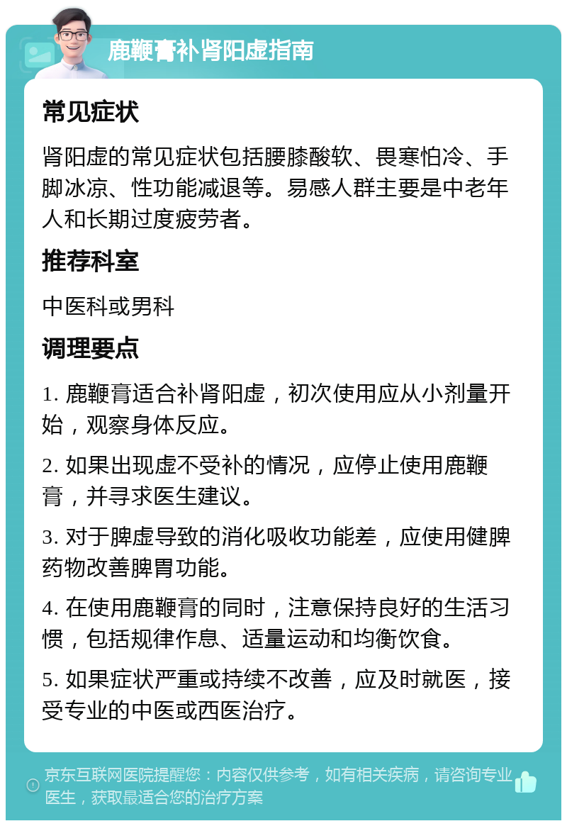 鹿鞭膏补肾阳虚指南 常见症状 肾阳虚的常见症状包括腰膝酸软、畏寒怕冷、手脚冰凉、性功能减退等。易感人群主要是中老年人和长期过度疲劳者。 推荐科室 中医科或男科 调理要点 1. 鹿鞭膏适合补肾阳虚，初次使用应从小剂量开始，观察身体反应。 2. 如果出现虚不受补的情况，应停止使用鹿鞭膏，并寻求医生建议。 3. 对于脾虚导致的消化吸收功能差，应使用健脾药物改善脾胃功能。 4. 在使用鹿鞭膏的同时，注意保持良好的生活习惯，包括规律作息、适量运动和均衡饮食。 5. 如果症状严重或持续不改善，应及时就医，接受专业的中医或西医治疗。