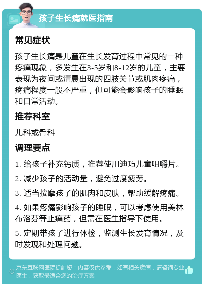 孩子生长痛就医指南 常见症状 孩子生长痛是儿童在生长发育过程中常见的一种疼痛现象，多发生在3-5岁和8-12岁的儿童，主要表现为夜间或清晨出现的四肢关节或肌肉疼痛，疼痛程度一般不严重，但可能会影响孩子的睡眠和日常活动。 推荐科室 儿科或骨科 调理要点 1. 给孩子补充钙质，推荐使用迪巧儿童咀嚼片。 2. 减少孩子的活动量，避免过度疲劳。 3. 适当按摩孩子的肌肉和皮肤，帮助缓解疼痛。 4. 如果疼痛影响孩子的睡眠，可以考虑使用美林布洛芬等止痛药，但需在医生指导下使用。 5. 定期带孩子进行体检，监测生长发育情况，及时发现和处理问题。