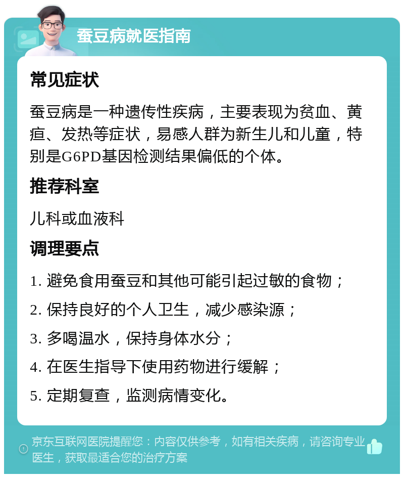 蚕豆病就医指南 常见症状 蚕豆病是一种遗传性疾病，主要表现为贫血、黄疸、发热等症状，易感人群为新生儿和儿童，特别是G6PD基因检测结果偏低的个体。 推荐科室 儿科或血液科 调理要点 1. 避免食用蚕豆和其他可能引起过敏的食物； 2. 保持良好的个人卫生，减少感染源； 3. 多喝温水，保持身体水分； 4. 在医生指导下使用药物进行缓解； 5. 定期复查，监测病情变化。