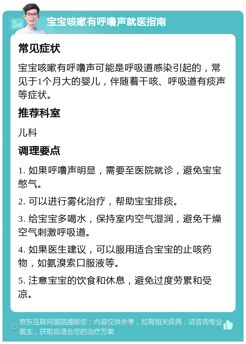 宝宝咳嗽有呼噜声就医指南 常见症状 宝宝咳嗽有呼噜声可能是呼吸道感染引起的，常见于1个月大的婴儿，伴随着干咳、呼吸道有痰声等症状。 推荐科室 儿科 调理要点 1. 如果呼噜声明显，需要至医院就诊，避免宝宝憋气。 2. 可以进行雾化治疗，帮助宝宝排痰。 3. 给宝宝多喝水，保持室内空气湿润，避免干燥空气刺激呼吸道。 4. 如果医生建议，可以服用适合宝宝的止咳药物，如氨溴索口服液等。 5. 注意宝宝的饮食和休息，避免过度劳累和受凉。