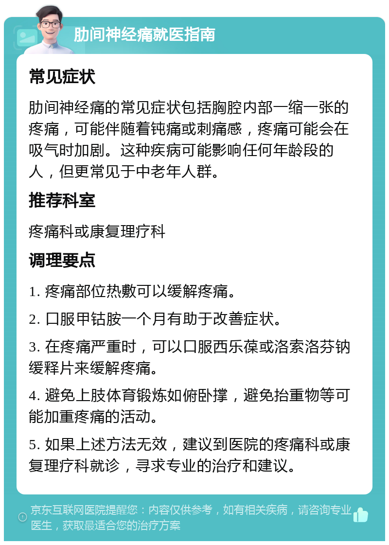 肋间神经痛就医指南 常见症状 肋间神经痛的常见症状包括胸腔内部一缩一张的疼痛，可能伴随着钝痛或刺痛感，疼痛可能会在吸气时加剧。这种疾病可能影响任何年龄段的人，但更常见于中老年人群。 推荐科室 疼痛科或康复理疗科 调理要点 1. 疼痛部位热敷可以缓解疼痛。 2. 口服甲钴胺一个月有助于改善症状。 3. 在疼痛严重时，可以口服西乐葆或洛索洛芬钠缓释片来缓解疼痛。 4. 避免上肢体育锻炼如俯卧撑，避免抬重物等可能加重疼痛的活动。 5. 如果上述方法无效，建议到医院的疼痛科或康复理疗科就诊，寻求专业的治疗和建议。