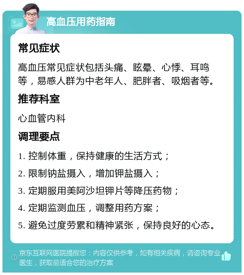 高血压用药指南 常见症状 高血压常见症状包括头痛、眩晕、心悸、耳鸣等，易感人群为中老年人、肥胖者、吸烟者等。 推荐科室 心血管内科 调理要点 1. 控制体重，保持健康的生活方式； 2. 限制钠盐摄入，增加钾盐摄入； 3. 定期服用美阿沙坦钾片等降压药物； 4. 定期监测血压，调整用药方案； 5. 避免过度劳累和精神紧张，保持良好的心态。