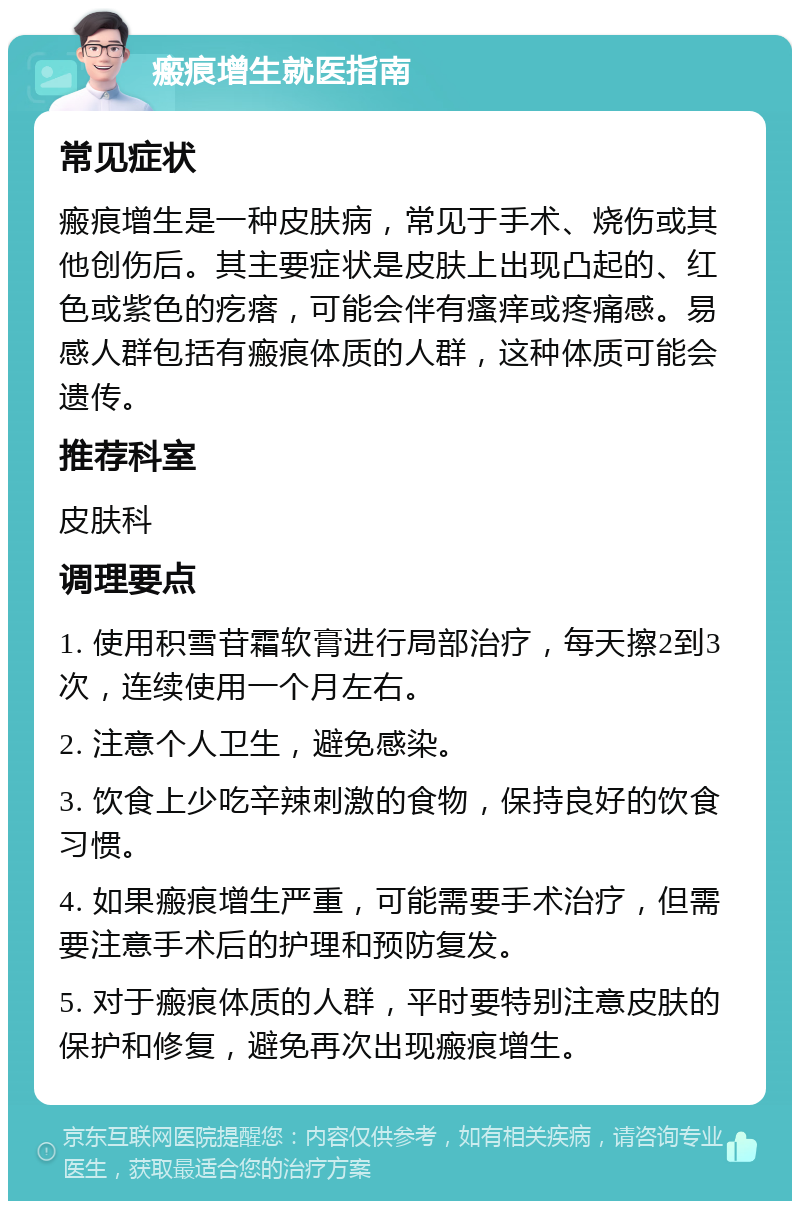 瘢痕增生就医指南 常见症状 瘢痕增生是一种皮肤病，常见于手术、烧伤或其他创伤后。其主要症状是皮肤上出现凸起的、红色或紫色的疙瘩，可能会伴有瘙痒或疼痛感。易感人群包括有瘢痕体质的人群，这种体质可能会遗传。 推荐科室 皮肤科 调理要点 1. 使用积雪苷霜软膏进行局部治疗，每天擦2到3次，连续使用一个月左右。 2. 注意个人卫生，避免感染。 3. 饮食上少吃辛辣刺激的食物，保持良好的饮食习惯。 4. 如果瘢痕增生严重，可能需要手术治疗，但需要注意手术后的护理和预防复发。 5. 对于瘢痕体质的人群，平时要特别注意皮肤的保护和修复，避免再次出现瘢痕增生。