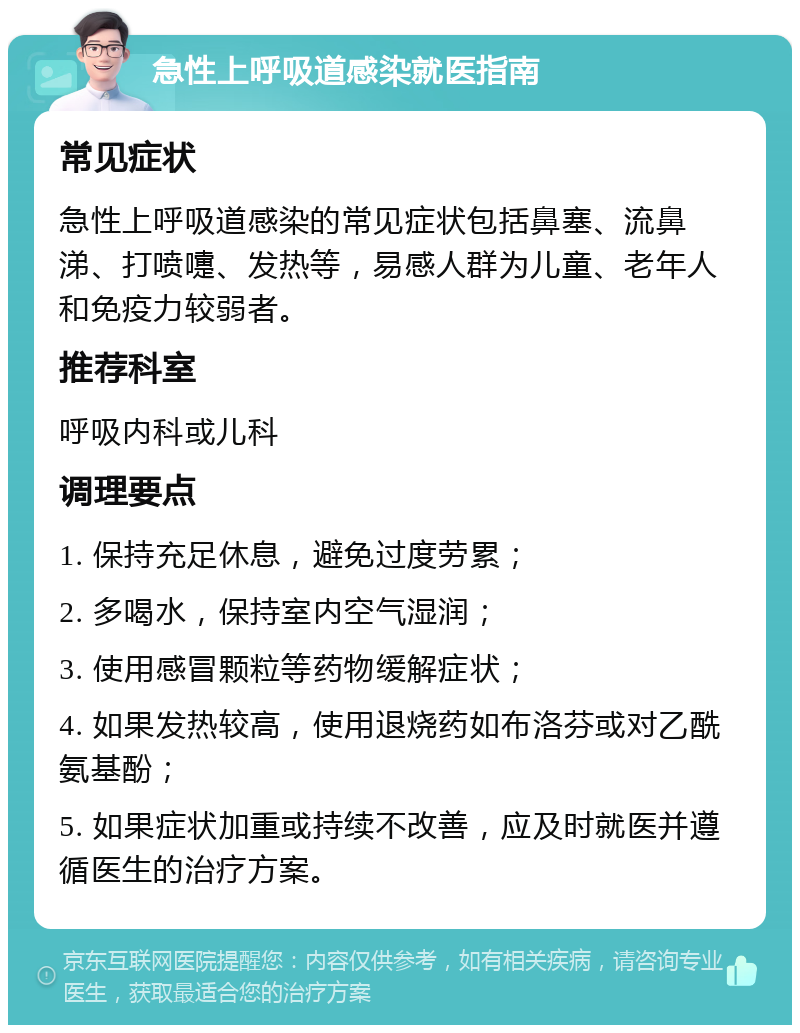 急性上呼吸道感染就医指南 常见症状 急性上呼吸道感染的常见症状包括鼻塞、流鼻涕、打喷嚏、发热等，易感人群为儿童、老年人和免疫力较弱者。 推荐科室 呼吸内科或儿科 调理要点 1. 保持充足休息，避免过度劳累； 2. 多喝水，保持室内空气湿润； 3. 使用感冒颗粒等药物缓解症状； 4. 如果发热较高，使用退烧药如布洛芬或对乙酰氨基酚； 5. 如果症状加重或持续不改善，应及时就医并遵循医生的治疗方案。