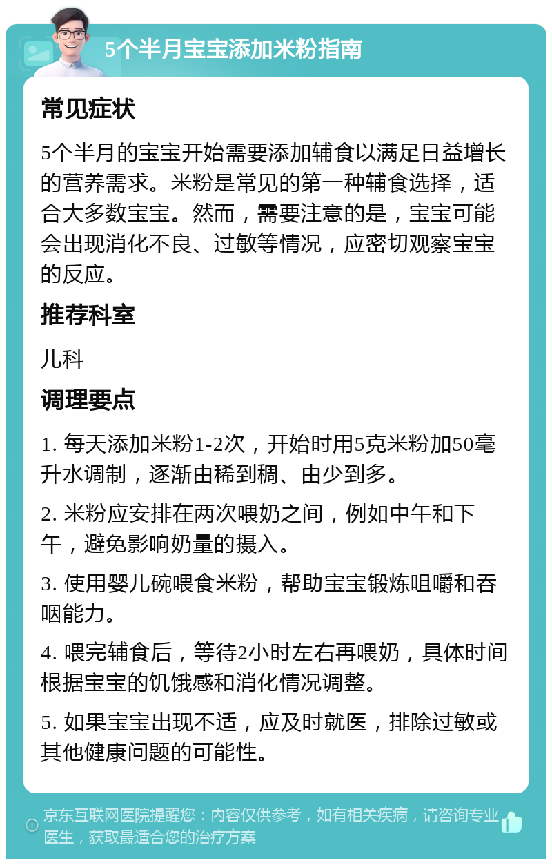 5个半月宝宝添加米粉指南 常见症状 5个半月的宝宝开始需要添加辅食以满足日益增长的营养需求。米粉是常见的第一种辅食选择，适合大多数宝宝。然而，需要注意的是，宝宝可能会出现消化不良、过敏等情况，应密切观察宝宝的反应。 推荐科室 儿科 调理要点 1. 每天添加米粉1-2次，开始时用5克米粉加50毫升水调制，逐渐由稀到稠、由少到多。 2. 米粉应安排在两次喂奶之间，例如中午和下午，避免影响奶量的摄入。 3. 使用婴儿碗喂食米粉，帮助宝宝锻炼咀嚼和吞咽能力。 4. 喂完辅食后，等待2小时左右再喂奶，具体时间根据宝宝的饥饿感和消化情况调整。 5. 如果宝宝出现不适，应及时就医，排除过敏或其他健康问题的可能性。