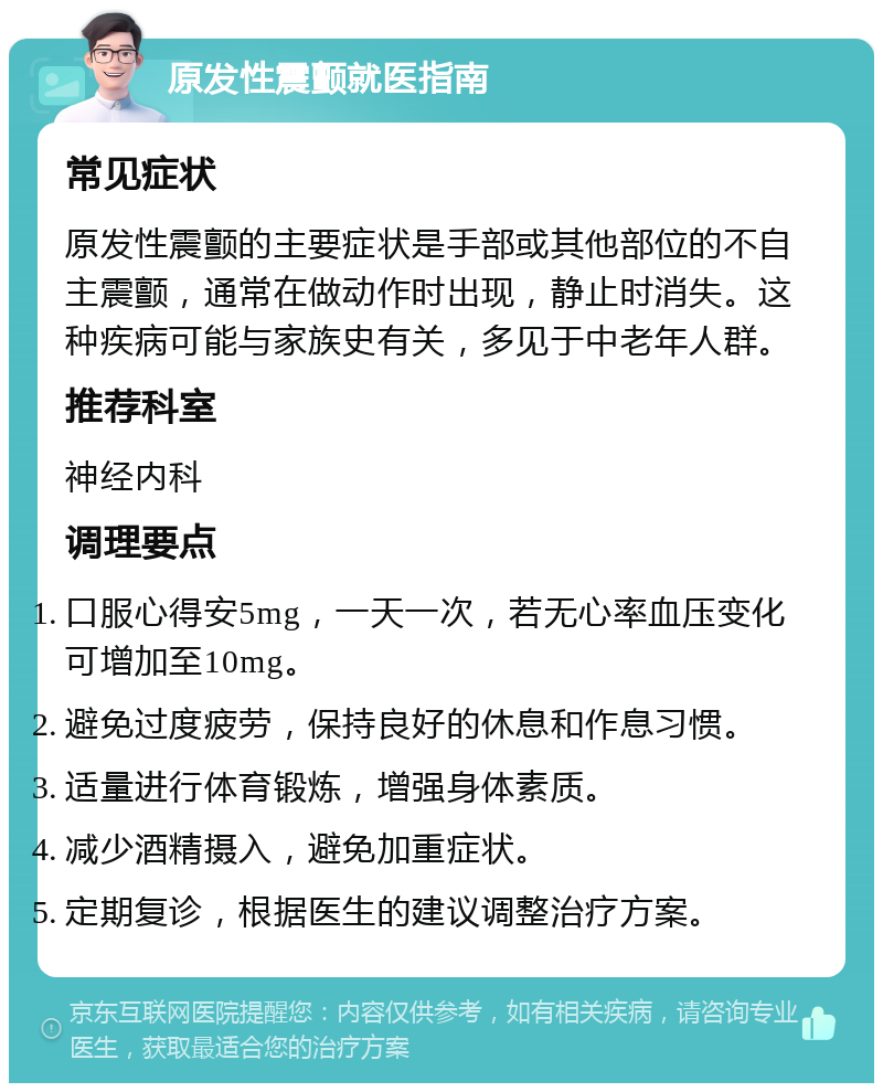 原发性震颤就医指南 常见症状 原发性震颤的主要症状是手部或其他部位的不自主震颤，通常在做动作时出现，静止时消失。这种疾病可能与家族史有关，多见于中老年人群。 推荐科室 神经内科 调理要点 口服心得安5mg，一天一次，若无心率血压变化可增加至10mg。 避免过度疲劳，保持良好的休息和作息习惯。 适量进行体育锻炼，增强身体素质。 减少酒精摄入，避免加重症状。 定期复诊，根据医生的建议调整治疗方案。