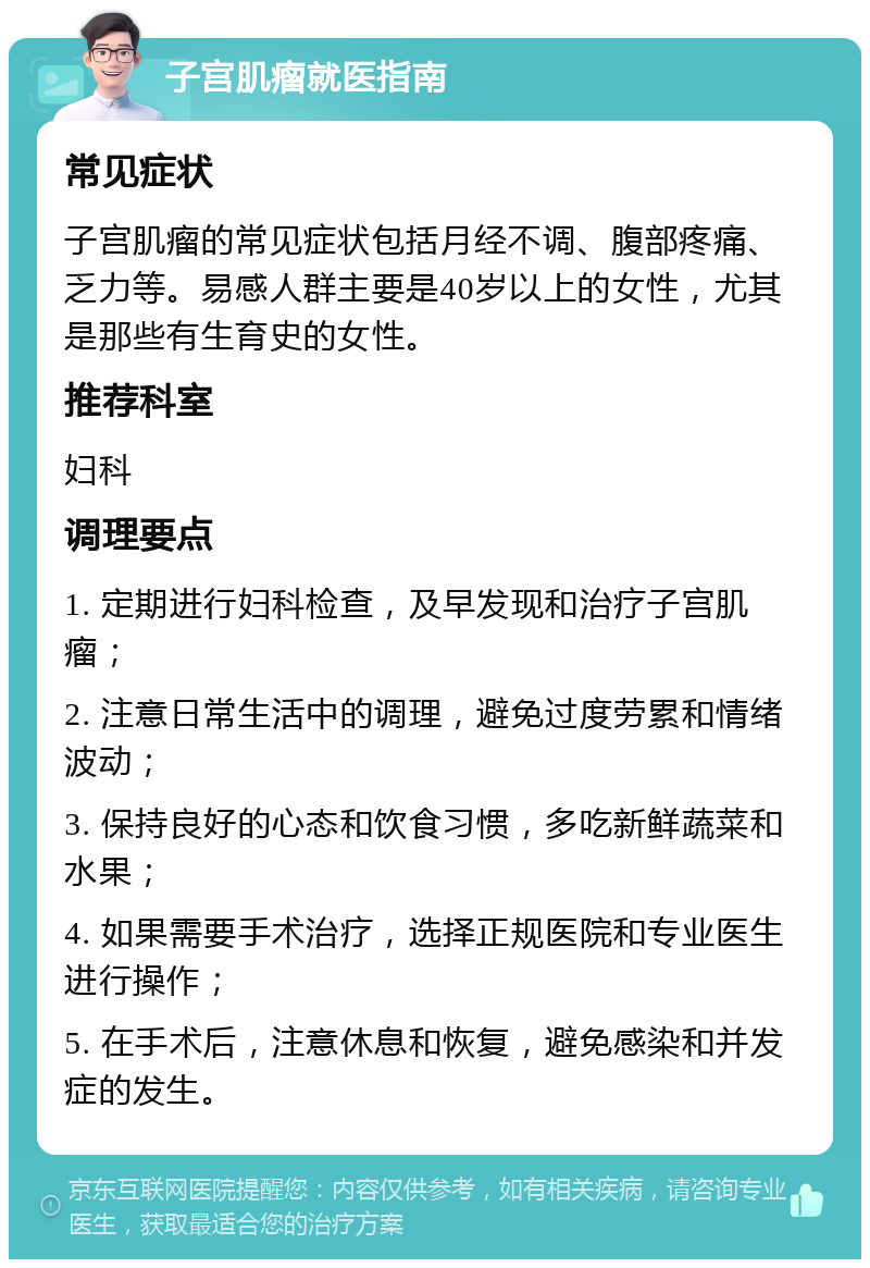 子宫肌瘤就医指南 常见症状 子宫肌瘤的常见症状包括月经不调、腹部疼痛、乏力等。易感人群主要是40岁以上的女性，尤其是那些有生育史的女性。 推荐科室 妇科 调理要点 1. 定期进行妇科检查，及早发现和治疗子宫肌瘤； 2. 注意日常生活中的调理，避免过度劳累和情绪波动； 3. 保持良好的心态和饮食习惯，多吃新鲜蔬菜和水果； 4. 如果需要手术治疗，选择正规医院和专业医生进行操作； 5. 在手术后，注意休息和恢复，避免感染和并发症的发生。