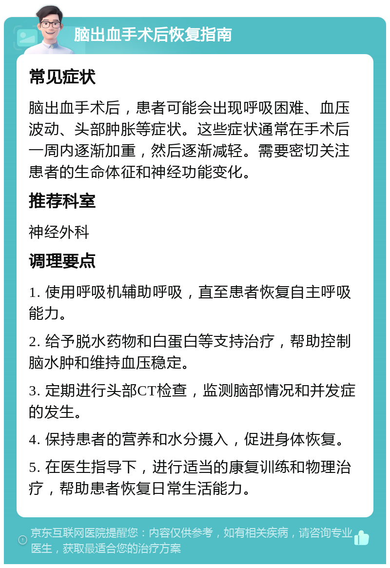 脑出血手术后恢复指南 常见症状 脑出血手术后，患者可能会出现呼吸困难、血压波动、头部肿胀等症状。这些症状通常在手术后一周内逐渐加重，然后逐渐减轻。需要密切关注患者的生命体征和神经功能变化。 推荐科室 神经外科 调理要点 1. 使用呼吸机辅助呼吸，直至患者恢复自主呼吸能力。 2. 给予脱水药物和白蛋白等支持治疗，帮助控制脑水肿和维持血压稳定。 3. 定期进行头部CT检查，监测脑部情况和并发症的发生。 4. 保持患者的营养和水分摄入，促进身体恢复。 5. 在医生指导下，进行适当的康复训练和物理治疗，帮助患者恢复日常生活能力。