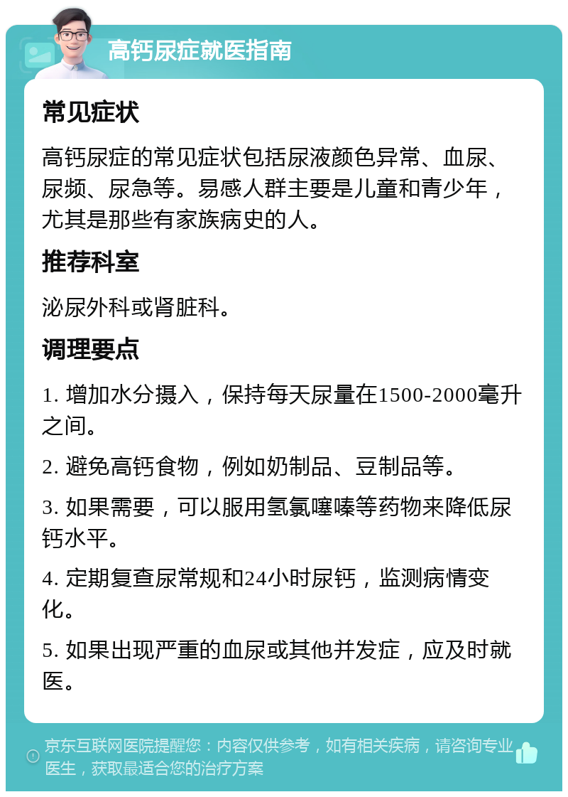 高钙尿症就医指南 常见症状 高钙尿症的常见症状包括尿液颜色异常、血尿、尿频、尿急等。易感人群主要是儿童和青少年，尤其是那些有家族病史的人。 推荐科室 泌尿外科或肾脏科。 调理要点 1. 增加水分摄入，保持每天尿量在1500-2000毫升之间。 2. 避免高钙食物，例如奶制品、豆制品等。 3. 如果需要，可以服用氢氯噻嗪等药物来降低尿钙水平。 4. 定期复查尿常规和24小时尿钙，监测病情变化。 5. 如果出现严重的血尿或其他并发症，应及时就医。