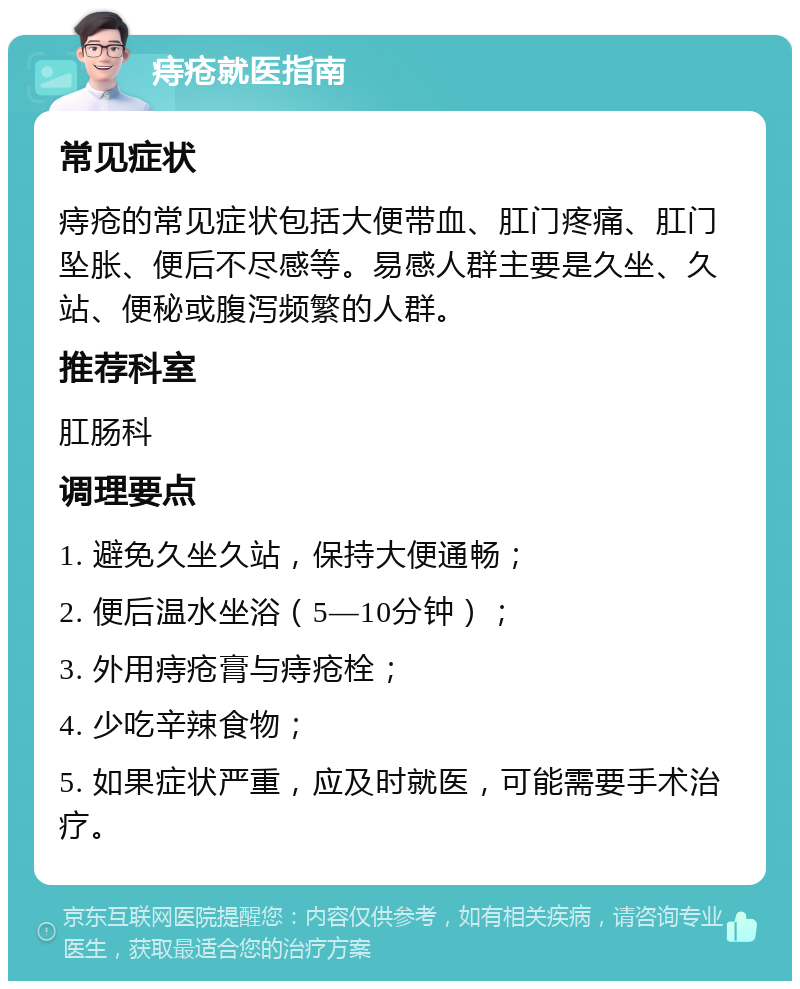 痔疮就医指南 常见症状 痔疮的常见症状包括大便带血、肛门疼痛、肛门坠胀、便后不尽感等。易感人群主要是久坐、久站、便秘或腹泻频繁的人群。 推荐科室 肛肠科 调理要点 1. 避免久坐久站，保持大便通畅； 2. 便后温水坐浴（5—10分钟）； 3. 外用痔疮膏与痔疮栓； 4. 少吃辛辣食物； 5. 如果症状严重，应及时就医，可能需要手术治疗。