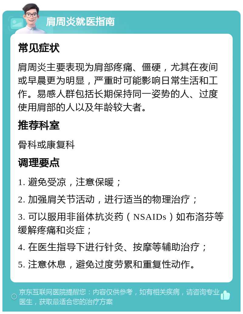 肩周炎就医指南 常见症状 肩周炎主要表现为肩部疼痛、僵硬，尤其在夜间或早晨更为明显，严重时可能影响日常生活和工作。易感人群包括长期保持同一姿势的人、过度使用肩部的人以及年龄较大者。 推荐科室 骨科或康复科 调理要点 1. 避免受凉，注意保暖； 2. 加强肩关节活动，进行适当的物理治疗； 3. 可以服用非甾体抗炎药（NSAIDs）如布洛芬等缓解疼痛和炎症； 4. 在医生指导下进行针灸、按摩等辅助治疗； 5. 注意休息，避免过度劳累和重复性动作。