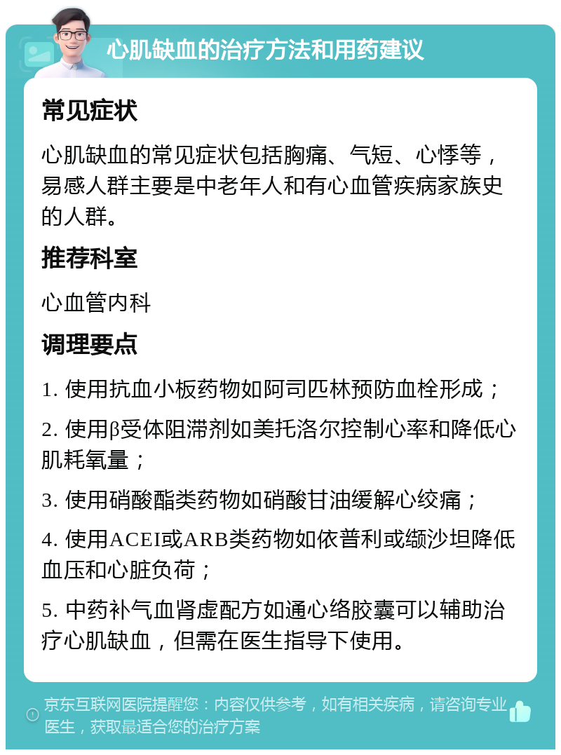 心肌缺血的治疗方法和用药建议 常见症状 心肌缺血的常见症状包括胸痛、气短、心悸等，易感人群主要是中老年人和有心血管疾病家族史的人群。 推荐科室 心血管内科 调理要点 1. 使用抗血小板药物如阿司匹林预防血栓形成； 2. 使用β受体阻滞剂如美托洛尔控制心率和降低心肌耗氧量； 3. 使用硝酸酯类药物如硝酸甘油缓解心绞痛； 4. 使用ACEI或ARB类药物如依普利或缬沙坦降低血压和心脏负荷； 5. 中药补气血肾虚配方如通心络胶囊可以辅助治疗心肌缺血，但需在医生指导下使用。