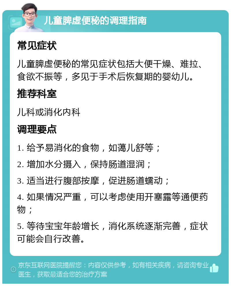 儿童脾虚便秘的调理指南 常见症状 儿童脾虚便秘的常见症状包括大便干燥、难拉、食欲不振等，多见于手术后恢复期的婴幼儿。 推荐科室 儿科或消化内科 调理要点 1. 给予易消化的食物，如蔼儿舒等； 2. 增加水分摄入，保持肠道湿润； 3. 适当进行腹部按摩，促进肠道蠕动； 4. 如果情况严重，可以考虑使用开塞露等通便药物； 5. 等待宝宝年龄增长，消化系统逐渐完善，症状可能会自行改善。