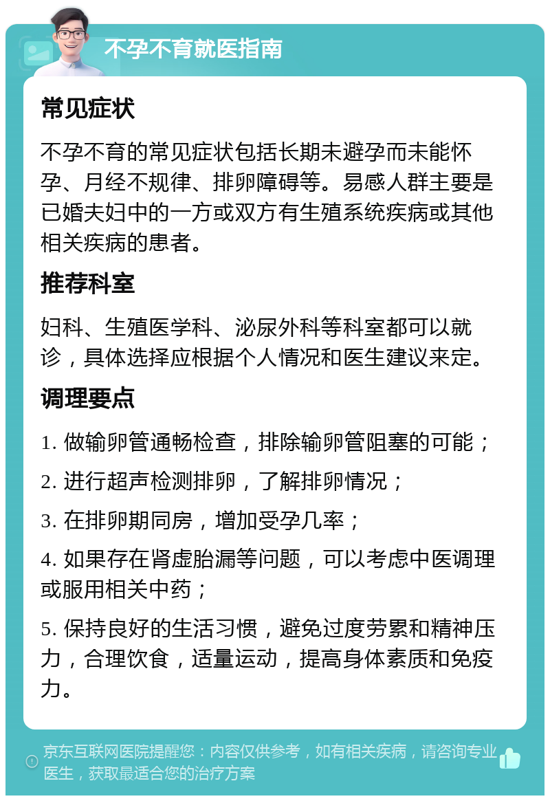 不孕不育就医指南 常见症状 不孕不育的常见症状包括长期未避孕而未能怀孕、月经不规律、排卵障碍等。易感人群主要是已婚夫妇中的一方或双方有生殖系统疾病或其他相关疾病的患者。 推荐科室 妇科、生殖医学科、泌尿外科等科室都可以就诊，具体选择应根据个人情况和医生建议来定。 调理要点 1. 做输卵管通畅检查，排除输卵管阻塞的可能； 2. 进行超声检测排卵，了解排卵情况； 3. 在排卵期同房，增加受孕几率； 4. 如果存在肾虚胎漏等问题，可以考虑中医调理或服用相关中药； 5. 保持良好的生活习惯，避免过度劳累和精神压力，合理饮食，适量运动，提高身体素质和免疫力。