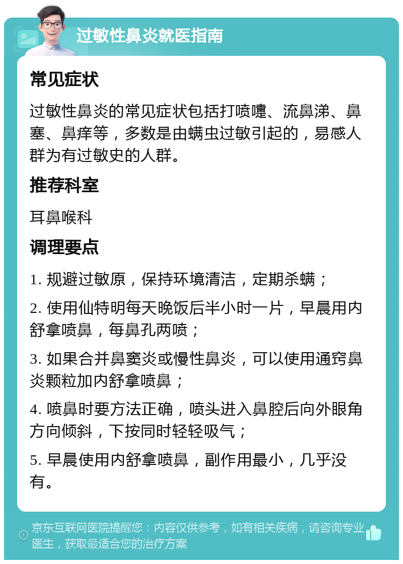 过敏性鼻炎就医指南 常见症状 过敏性鼻炎的常见症状包括打喷嚏、流鼻涕、鼻塞、鼻痒等，多数是由螨虫过敏引起的，易感人群为有过敏史的人群。 推荐科室 耳鼻喉科 调理要点 1. 规避过敏原，保持环境清洁，定期杀螨； 2. 使用仙特明每天晚饭后半小时一片，早晨用内舒拿喷鼻，每鼻孔两喷； 3. 如果合并鼻窦炎或慢性鼻炎，可以使用通窍鼻炎颗粒加内舒拿喷鼻； 4. 喷鼻时要方法正确，喷头进入鼻腔后向外眼角方向倾斜，下按同时轻轻吸气； 5. 早晨使用内舒拿喷鼻，副作用最小，几乎没有。