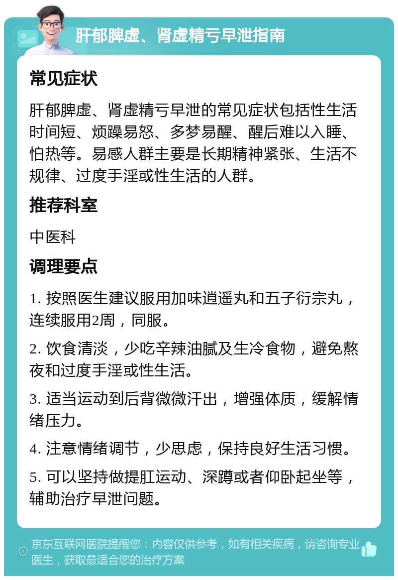 肝郁脾虚、肾虚精亏早泄指南 常见症状 肝郁脾虚、肾虚精亏早泄的常见症状包括性生活时间短、烦躁易怒、多梦易醒、醒后难以入睡、怕热等。易感人群主要是长期精神紧张、生活不规律、过度手淫或性生活的人群。 推荐科室 中医科 调理要点 1. 按照医生建议服用加味逍遥丸和五子衍宗丸，连续服用2周，同服。 2. 饮食清淡，少吃辛辣油腻及生冷食物，避免熬夜和过度手淫或性生活。 3. 适当运动到后背微微汗出，增强体质，缓解情绪压力。 4. 注意情绪调节，少思虑，保持良好生活习惯。 5. 可以坚持做提肛运动、深蹲或者仰卧起坐等，辅助治疗早泄问题。