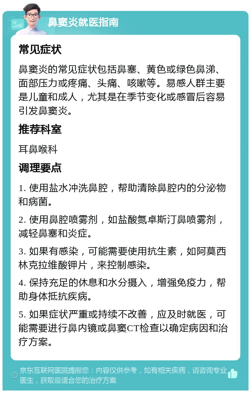 鼻窦炎就医指南 常见症状 鼻窦炎的常见症状包括鼻塞、黄色或绿色鼻涕、面部压力或疼痛、头痛、咳嗽等。易感人群主要是儿童和成人，尤其是在季节变化或感冒后容易引发鼻窦炎。 推荐科室 耳鼻喉科 调理要点 1. 使用盐水冲洗鼻腔，帮助清除鼻腔内的分泌物和病菌。 2. 使用鼻腔喷雾剂，如盐酸氮卓斯汀鼻喷雾剂，减轻鼻塞和炎症。 3. 如果有感染，可能需要使用抗生素，如阿莫西林克拉维酸钾片，来控制感染。 4. 保持充足的休息和水分摄入，增强免疫力，帮助身体抵抗疾病。 5. 如果症状严重或持续不改善，应及时就医，可能需要进行鼻内镜或鼻窦CT检查以确定病因和治疗方案。