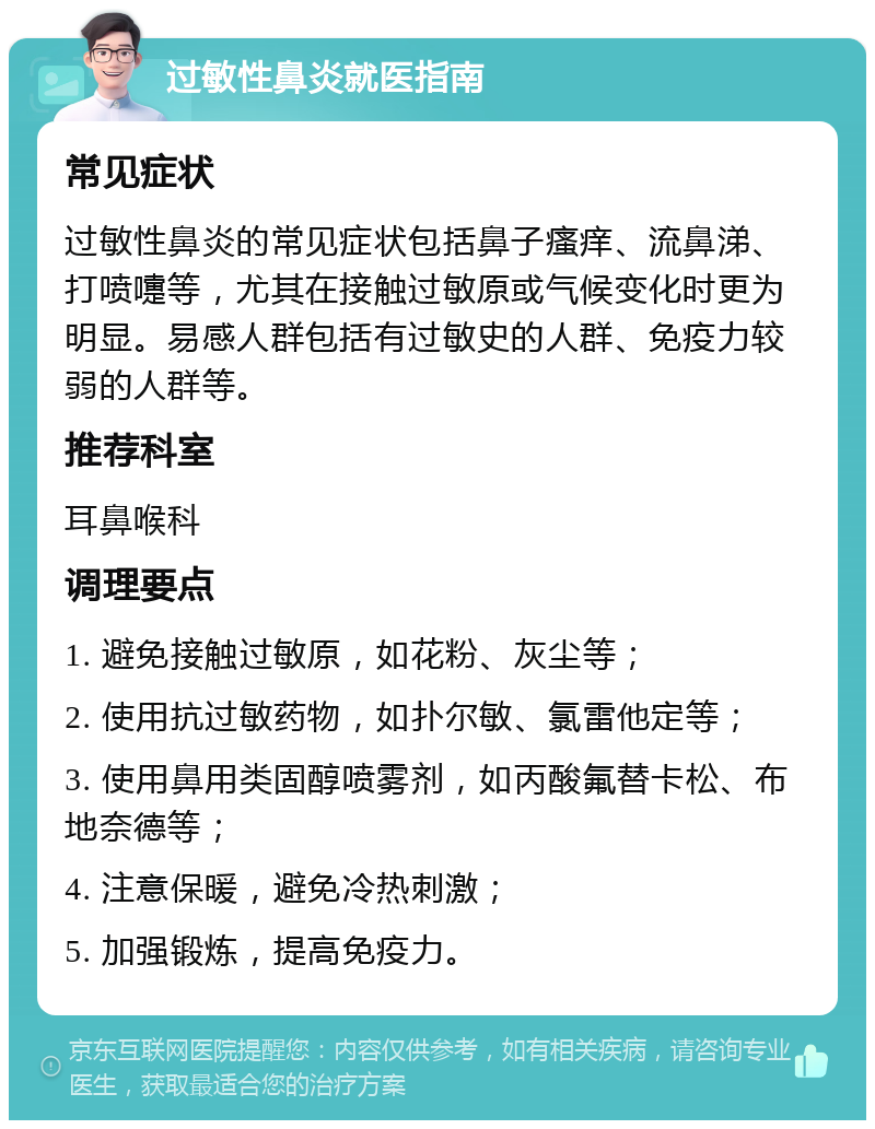 过敏性鼻炎就医指南 常见症状 过敏性鼻炎的常见症状包括鼻子瘙痒、流鼻涕、打喷嚏等，尤其在接触过敏原或气候变化时更为明显。易感人群包括有过敏史的人群、免疫力较弱的人群等。 推荐科室 耳鼻喉科 调理要点 1. 避免接触过敏原，如花粉、灰尘等； 2. 使用抗过敏药物，如扑尔敏、氯雷他定等； 3. 使用鼻用类固醇喷雾剂，如丙酸氟替卡松、布地奈德等； 4. 注意保暖，避免冷热刺激； 5. 加强锻炼，提高免疫力。