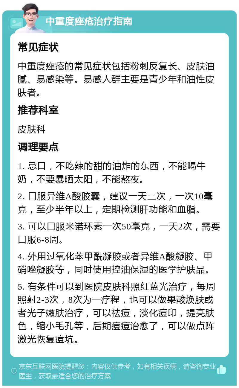 中重度痤疮治疗指南 常见症状 中重度痤疮的常见症状包括粉刺反复长、皮肤油腻、易感染等。易感人群主要是青少年和油性皮肤者。 推荐科室 皮肤科 调理要点 1. 忌口，不吃辣的甜的油炸的东西，不能喝牛奶，不要暴晒太阳，不能熬夜。 2. 口服异维A酸胶囊，建议一天三次，一次10毫克，至少半年以上，定期检测肝功能和血脂。 3. 可以口服米诺环素一次50毫克，一天2次，需要口服6-8周。 4. 外用过氧化苯甲酰凝胶或者异维A酸凝胶、甲硝唑凝胶等，同时使用控油保湿的医学护肤品。 5. 有条件可以到医院皮肤科照红蓝光治疗，每周照射2-3次，8次为一疗程，也可以做果酸焕肤或者光子嫩肤治疗，可以祛痘，淡化痘印，提亮肤色，缩小毛孔等，后期痘痘治愈了，可以做点阵激光恢复痘坑。