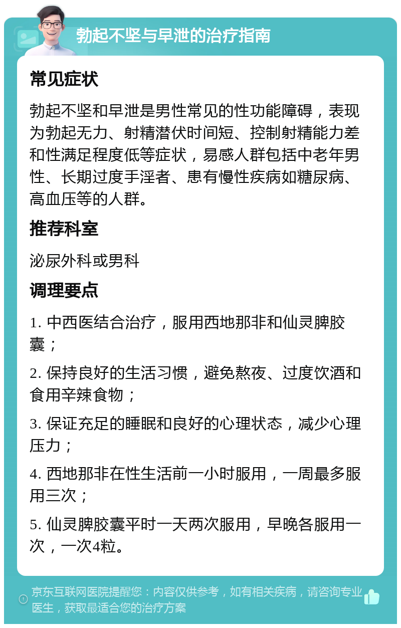 勃起不坚与早泄的治疗指南 常见症状 勃起不坚和早泄是男性常见的性功能障碍，表现为勃起无力、射精潜伏时间短、控制射精能力差和性满足程度低等症状，易感人群包括中老年男性、长期过度手淫者、患有慢性疾病如糖尿病、高血压等的人群。 推荐科室 泌尿外科或男科 调理要点 1. 中西医结合治疗，服用西地那非和仙灵脾胶囊； 2. 保持良好的生活习惯，避免熬夜、过度饮酒和食用辛辣食物； 3. 保证充足的睡眠和良好的心理状态，减少心理压力； 4. 西地那非在性生活前一小时服用，一周最多服用三次； 5. 仙灵脾胶囊平时一天两次服用，早晚各服用一次，一次4粒。