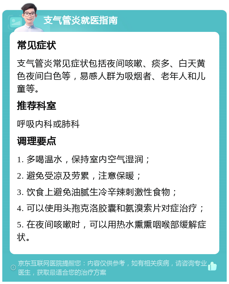 支气管炎就医指南 常见症状 支气管炎常见症状包括夜间咳嗽、痰多、白天黄色夜间白色等，易感人群为吸烟者、老年人和儿童等。 推荐科室 呼吸内科或肺科 调理要点 1. 多喝温水，保持室内空气湿润； 2. 避免受凉及劳累，注意保暖； 3. 饮食上避免油腻生冷辛辣刺激性食物； 4. 可以使用头孢克洛胶囊和氨溴索片对症治疗； 5. 在夜间咳嗽时，可以用热水熏熏咽喉部缓解症状。