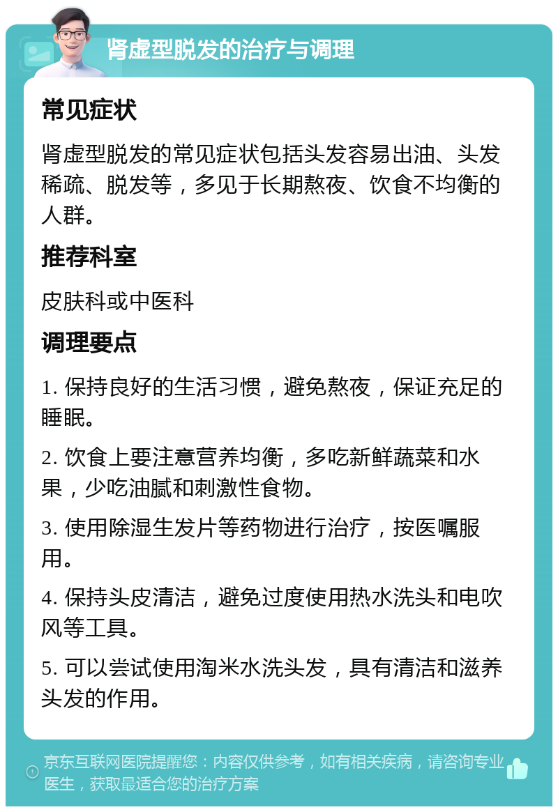 肾虚型脱发的治疗与调理 常见症状 肾虚型脱发的常见症状包括头发容易出油、头发稀疏、脱发等，多见于长期熬夜、饮食不均衡的人群。 推荐科室 皮肤科或中医科 调理要点 1. 保持良好的生活习惯，避免熬夜，保证充足的睡眠。 2. 饮食上要注意营养均衡，多吃新鲜蔬菜和水果，少吃油腻和刺激性食物。 3. 使用除湿生发片等药物进行治疗，按医嘱服用。 4. 保持头皮清洁，避免过度使用热水洗头和电吹风等工具。 5. 可以尝试使用淘米水洗头发，具有清洁和滋养头发的作用。