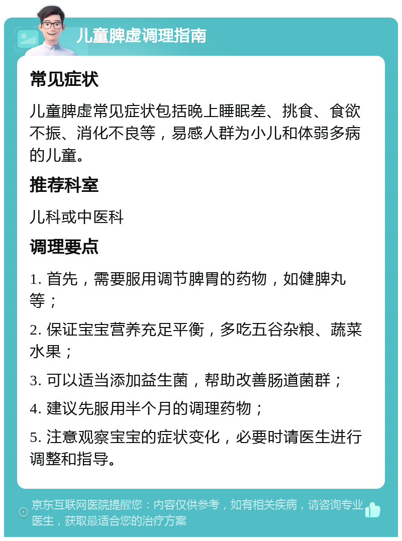 儿童脾虚调理指南 常见症状 儿童脾虚常见症状包括晚上睡眠差、挑食、食欲不振、消化不良等，易感人群为小儿和体弱多病的儿童。 推荐科室 儿科或中医科 调理要点 1. 首先，需要服用调节脾胃的药物，如健脾丸等； 2. 保证宝宝营养充足平衡，多吃五谷杂粮、蔬菜水果； 3. 可以适当添加益生菌，帮助改善肠道菌群； 4. 建议先服用半个月的调理药物； 5. 注意观察宝宝的症状变化，必要时请医生进行调整和指导。