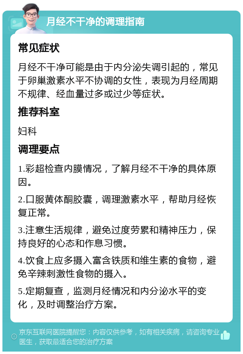 月经不干净的调理指南 常见症状 月经不干净可能是由于内分泌失调引起的，常见于卵巢激素水平不协调的女性，表现为月经周期不规律、经血量过多或过少等症状。 推荐科室 妇科 调理要点 1.彩超检查内膜情况，了解月经不干净的具体原因。 2.口服黄体酮胶囊，调理激素水平，帮助月经恢复正常。 3.注意生活规律，避免过度劳累和精神压力，保持良好的心态和作息习惯。 4.饮食上应多摄入富含铁质和维生素的食物，避免辛辣刺激性食物的摄入。 5.定期复查，监测月经情况和内分泌水平的变化，及时调整治疗方案。