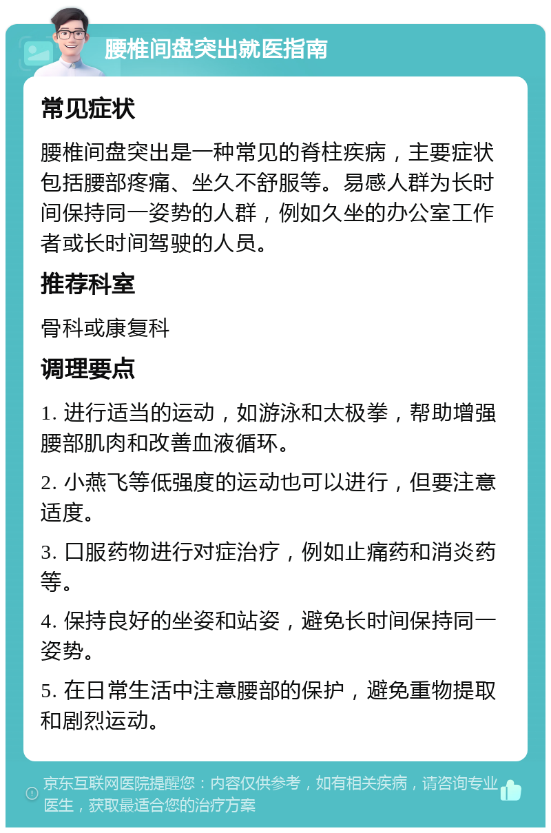 腰椎间盘突出就医指南 常见症状 腰椎间盘突出是一种常见的脊柱疾病，主要症状包括腰部疼痛、坐久不舒服等。易感人群为长时间保持同一姿势的人群，例如久坐的办公室工作者或长时间驾驶的人员。 推荐科室 骨科或康复科 调理要点 1. 进行适当的运动，如游泳和太极拳，帮助增强腰部肌肉和改善血液循环。 2. 小燕飞等低强度的运动也可以进行，但要注意适度。 3. 口服药物进行对症治疗，例如止痛药和消炎药等。 4. 保持良好的坐姿和站姿，避免长时间保持同一姿势。 5. 在日常生活中注意腰部的保护，避免重物提取和剧烈运动。