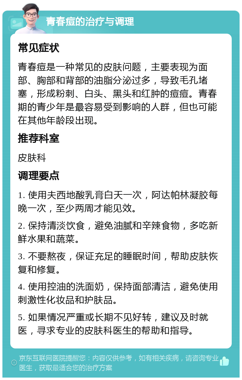 青春痘的治疗与调理 常见症状 青春痘是一种常见的皮肤问题，主要表现为面部、胸部和背部的油脂分泌过多，导致毛孔堵塞，形成粉刺、白头、黑头和红肿的痘痘。青春期的青少年是最容易受到影响的人群，但也可能在其他年龄段出现。 推荐科室 皮肤科 调理要点 1. 使用夫西地酸乳膏白天一次，阿达帕林凝胶每晚一次，至少两周才能见效。 2. 保持清淡饮食，避免油腻和辛辣食物，多吃新鲜水果和蔬菜。 3. 不要熬夜，保证充足的睡眠时间，帮助皮肤恢复和修复。 4. 使用控油的洗面奶，保持面部清洁，避免使用刺激性化妆品和护肤品。 5. 如果情况严重或长期不见好转，建议及时就医，寻求专业的皮肤科医生的帮助和指导。