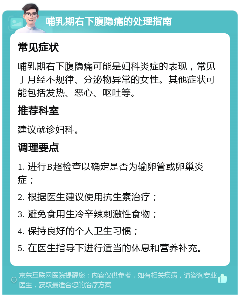 哺乳期右下腹隐痛的处理指南 常见症状 哺乳期右下腹隐痛可能是妇科炎症的表现，常见于月经不规律、分泌物异常的女性。其他症状可能包括发热、恶心、呕吐等。 推荐科室 建议就诊妇科。 调理要点 1. 进行B超检查以确定是否为输卵管或卵巢炎症； 2. 根据医生建议使用抗生素治疗； 3. 避免食用生冷辛辣刺激性食物； 4. 保持良好的个人卫生习惯； 5. 在医生指导下进行适当的休息和营养补充。