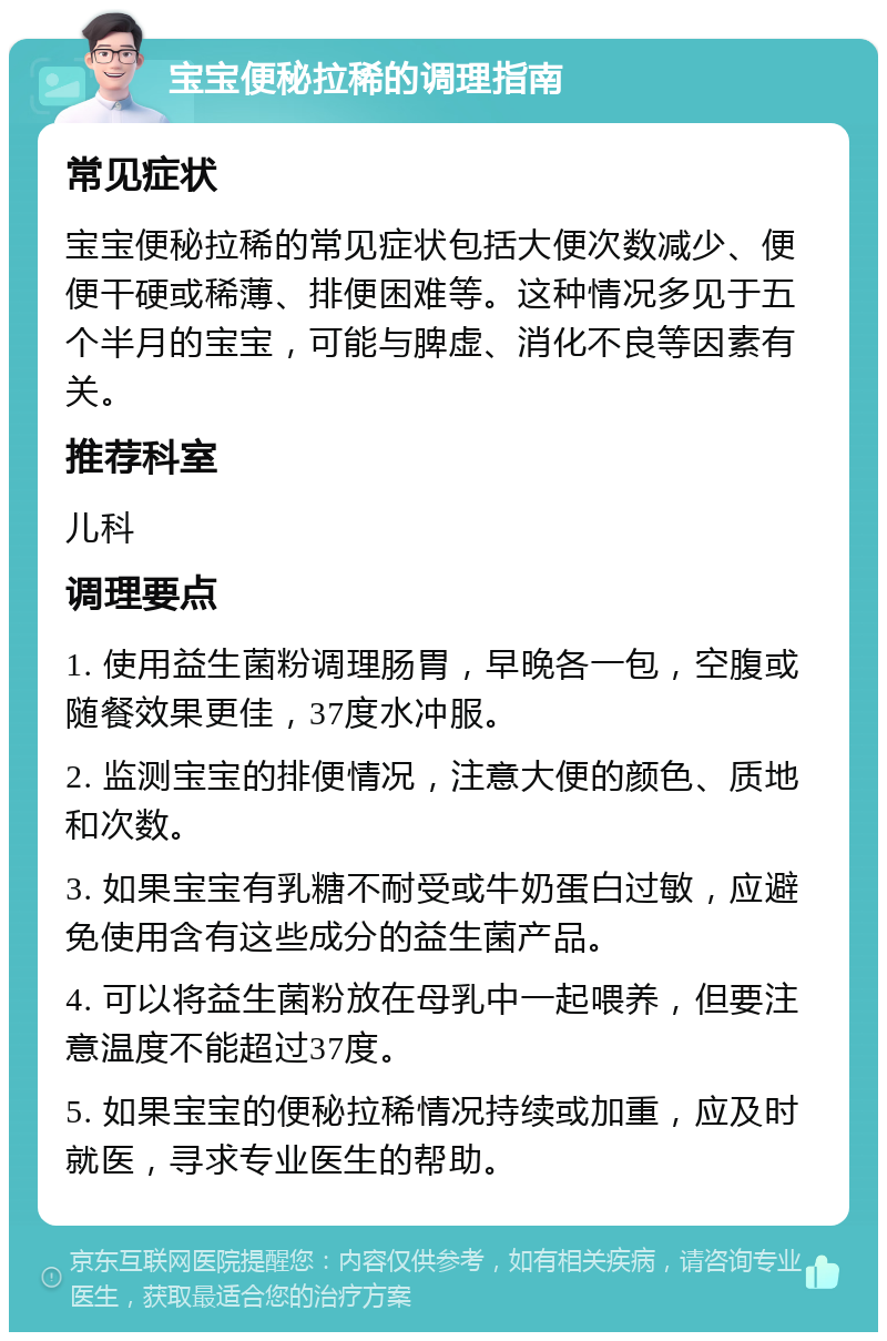 宝宝便秘拉稀的调理指南 常见症状 宝宝便秘拉稀的常见症状包括大便次数减少、便便干硬或稀薄、排便困难等。这种情况多见于五个半月的宝宝，可能与脾虚、消化不良等因素有关。 推荐科室 儿科 调理要点 1. 使用益生菌粉调理肠胃，早晚各一包，空腹或随餐效果更佳，37度水冲服。 2. 监测宝宝的排便情况，注意大便的颜色、质地和次数。 3. 如果宝宝有乳糖不耐受或牛奶蛋白过敏，应避免使用含有这些成分的益生菌产品。 4. 可以将益生菌粉放在母乳中一起喂养，但要注意温度不能超过37度。 5. 如果宝宝的便秘拉稀情况持续或加重，应及时就医，寻求专业医生的帮助。