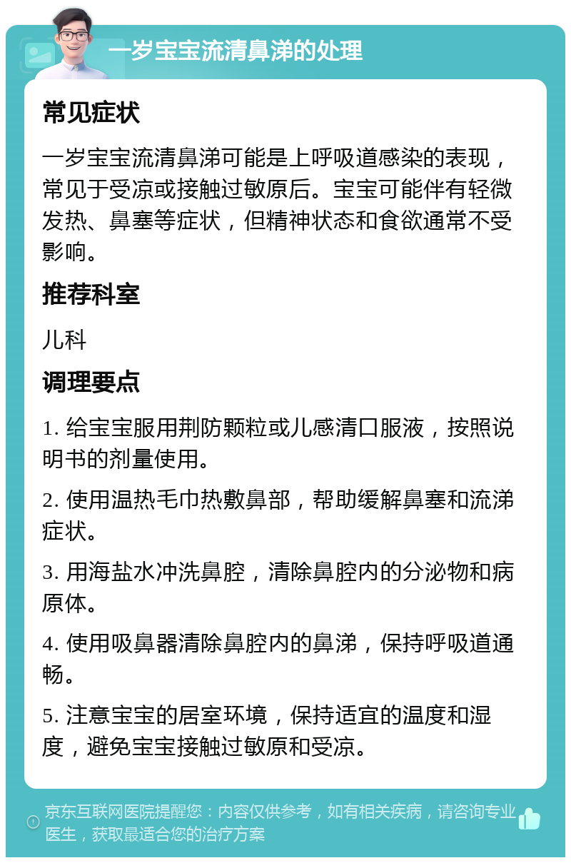 一岁宝宝流清鼻涕的处理 常见症状 一岁宝宝流清鼻涕可能是上呼吸道感染的表现，常见于受凉或接触过敏原后。宝宝可能伴有轻微发热、鼻塞等症状，但精神状态和食欲通常不受影响。 推荐科室 儿科 调理要点 1. 给宝宝服用荆防颗粒或儿感清口服液，按照说明书的剂量使用。 2. 使用温热毛巾热敷鼻部，帮助缓解鼻塞和流涕症状。 3. 用海盐水冲洗鼻腔，清除鼻腔内的分泌物和病原体。 4. 使用吸鼻器清除鼻腔内的鼻涕，保持呼吸道通畅。 5. 注意宝宝的居室环境，保持适宜的温度和湿度，避免宝宝接触过敏原和受凉。