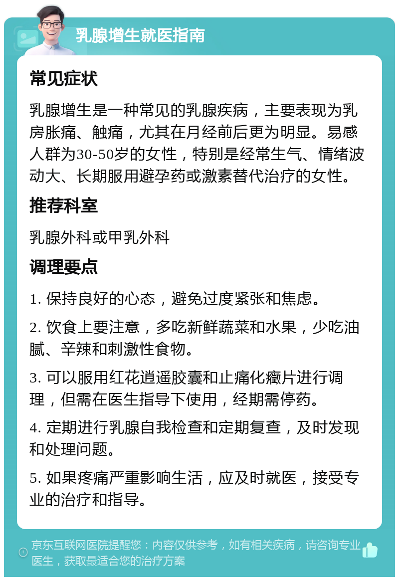 乳腺增生就医指南 常见症状 乳腺增生是一种常见的乳腺疾病，主要表现为乳房胀痛、触痛，尤其在月经前后更为明显。易感人群为30-50岁的女性，特别是经常生气、情绪波动大、长期服用避孕药或激素替代治疗的女性。 推荐科室 乳腺外科或甲乳外科 调理要点 1. 保持良好的心态，避免过度紧张和焦虑。 2. 饮食上要注意，多吃新鲜蔬菜和水果，少吃油腻、辛辣和刺激性食物。 3. 可以服用红花逍遥胶囊和止痛化癥片进行调理，但需在医生指导下使用，经期需停药。 4. 定期进行乳腺自我检查和定期复查，及时发现和处理问题。 5. 如果疼痛严重影响生活，应及时就医，接受专业的治疗和指导。