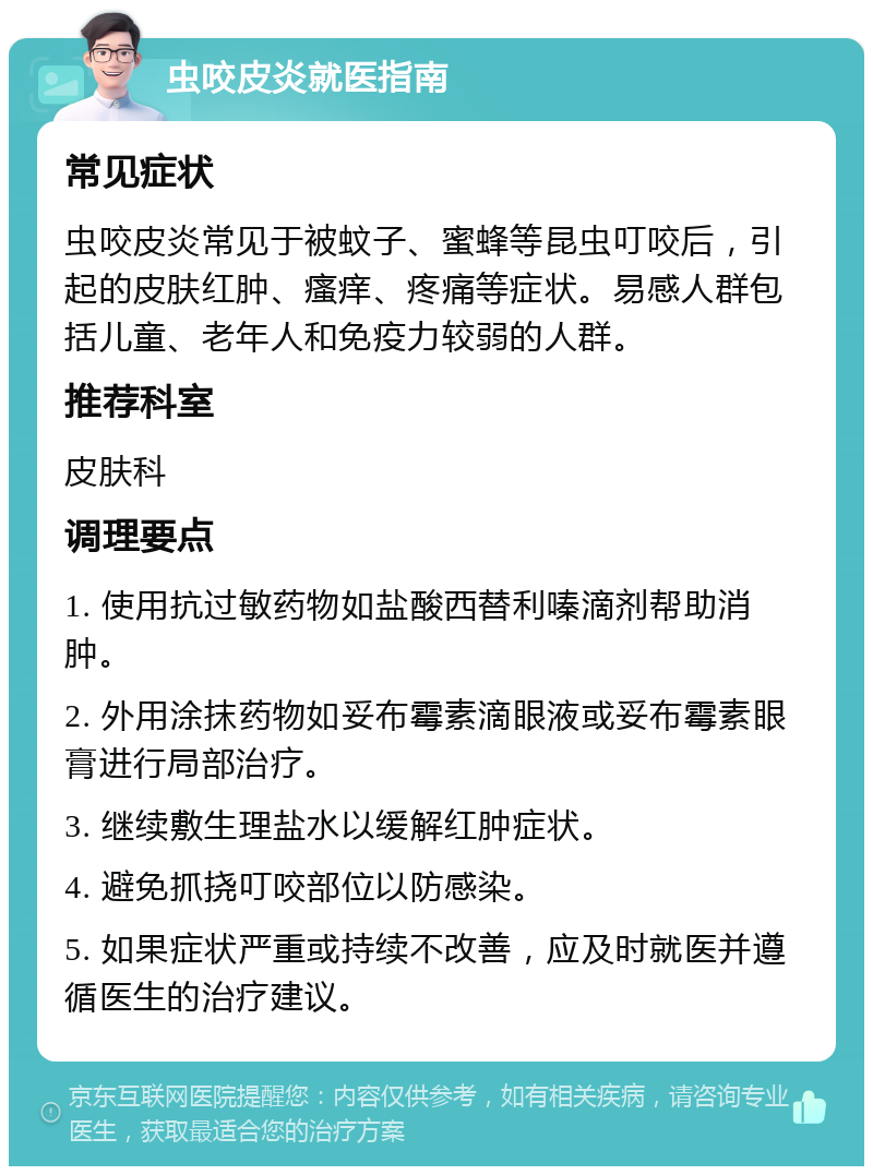 虫咬皮炎就医指南 常见症状 虫咬皮炎常见于被蚊子、蜜蜂等昆虫叮咬后，引起的皮肤红肿、瘙痒、疼痛等症状。易感人群包括儿童、老年人和免疫力较弱的人群。 推荐科室 皮肤科 调理要点 1. 使用抗过敏药物如盐酸西替利嗪滴剂帮助消肿。 2. 外用涂抹药物如妥布霉素滴眼液或妥布霉素眼膏进行局部治疗。 3. 继续敷生理盐水以缓解红肿症状。 4. 避免抓挠叮咬部位以防感染。 5. 如果症状严重或持续不改善，应及时就医并遵循医生的治疗建议。